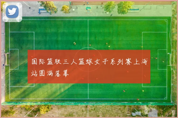 国际篮联三人篮球女子系列赛上海站圆满落幕