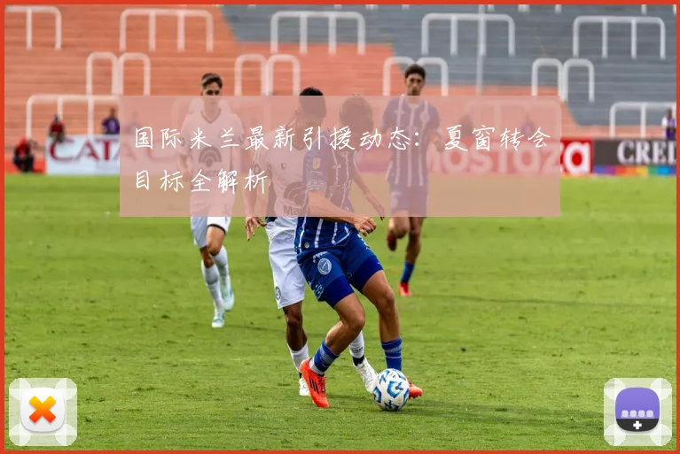 国际米兰最新引援动态：夏窗转会目标全解析