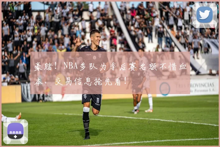豪赌！NBA多队为季后赛名额不惜血本，交易信息抢先看！