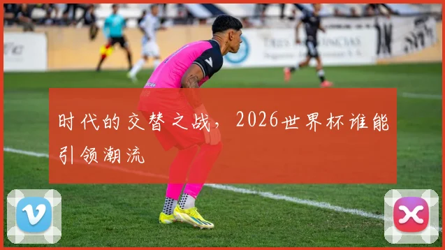时代的交替之战,2026世界杯谁能引领潮流