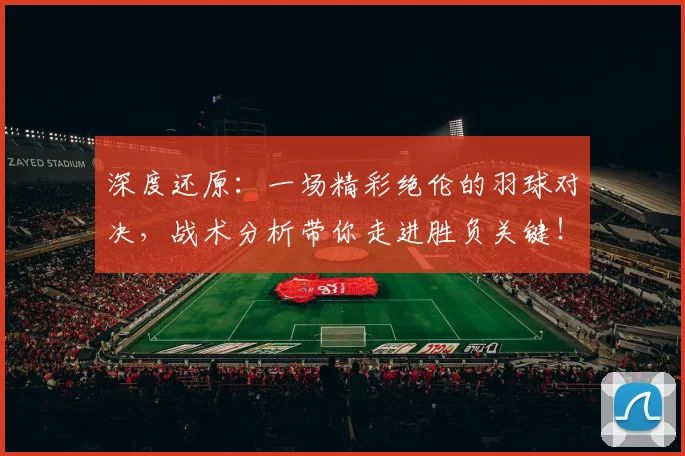 深度还原:一场精彩绝伦的羽球对决,战术分析带你走进胜负关键!