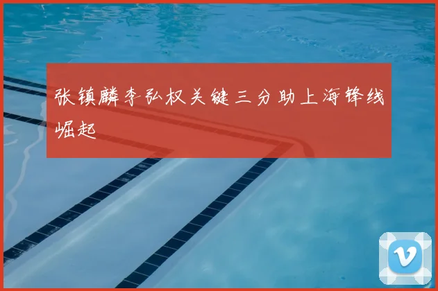 张镇麟李弘权关键三分助上海锋线崛起