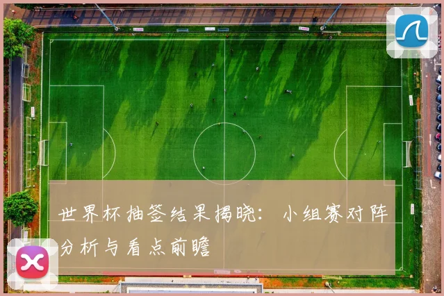 世界杯抽签结果揭晓:小组赛对阵分析与看点前瞻