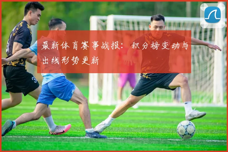 最新体育赛事战报:积分榜变动与出线形势更新