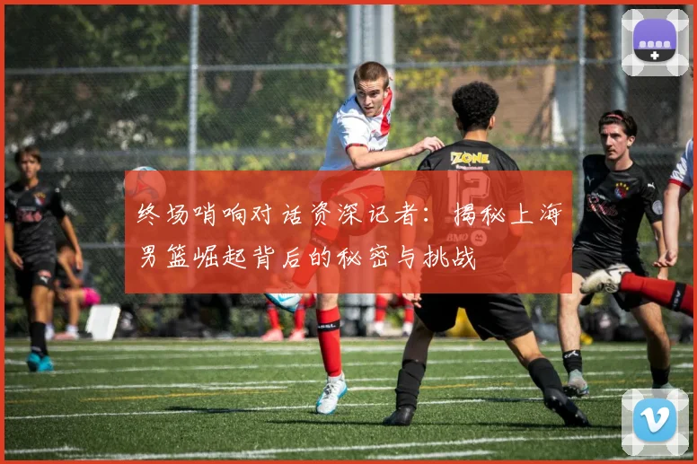 终场哨响对话资深记者：揭秘上海男篮崛起背后的秘密与挑战
