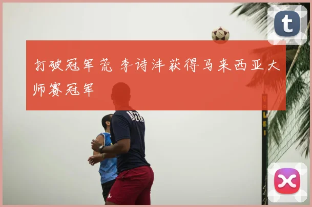 打破冠军荒 李诗沣获得马来西亚大师赛冠军