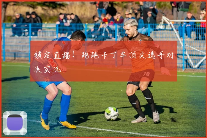 锁定直播！跑跑卡丁车顶尖选手对决实况