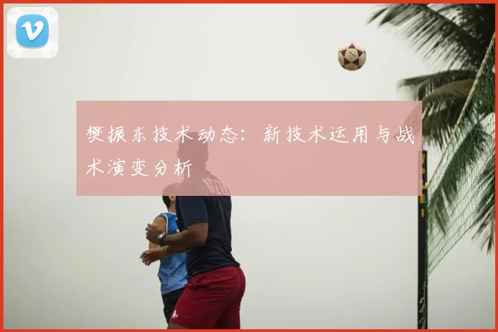 樊振东技术动态：新技术运用与战术演变分析