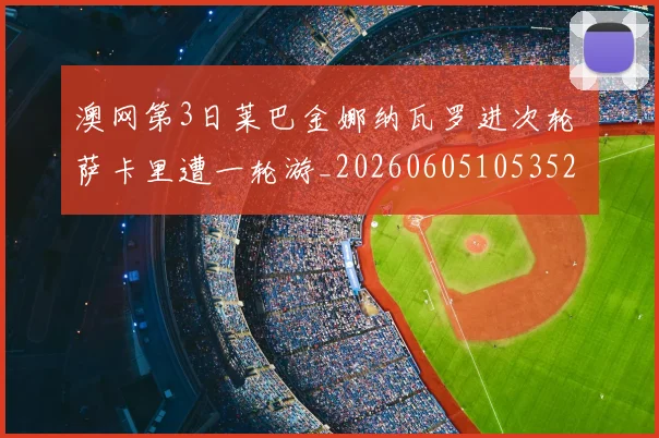 澳网第3日莱巴金娜纳瓦罗进次轮 萨卡里遭一轮游_20260605105352