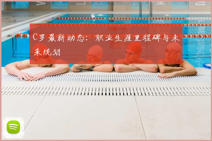 C罗最新动态：职业生涯里程碑与未来规划