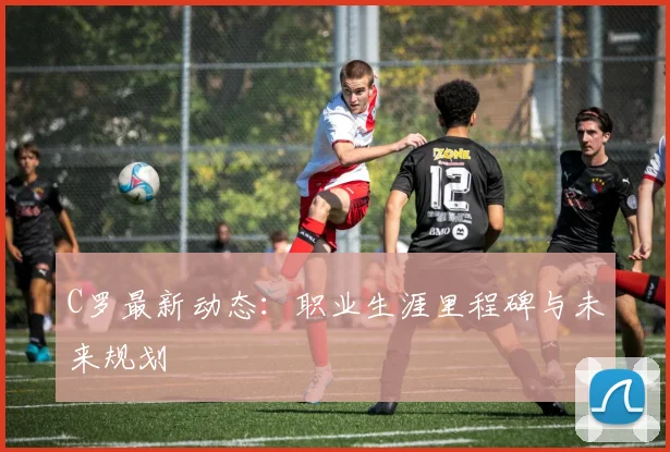 C罗最新动态：职业生涯里程碑与未来规划