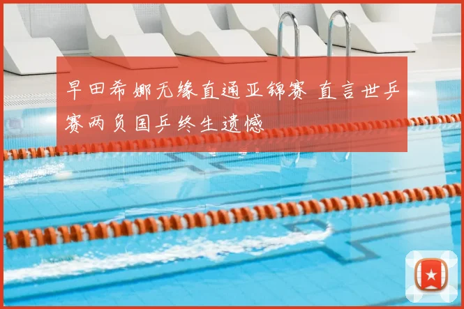早田希娜无缘直通亚锦赛 直言世乒赛两负国乒终生遗憾
