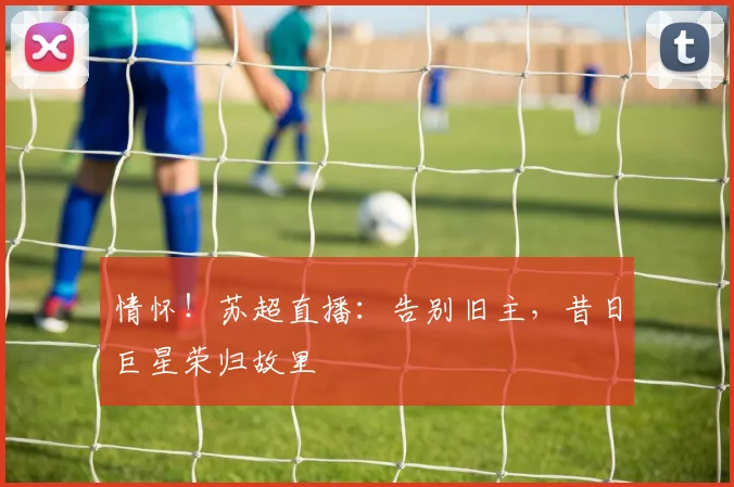 情怀！苏超直播：告别旧主，昔日巨星荣归故里