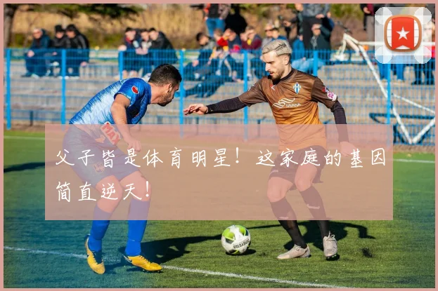父子皆是体育明星！这家庭的基因简直逆天！