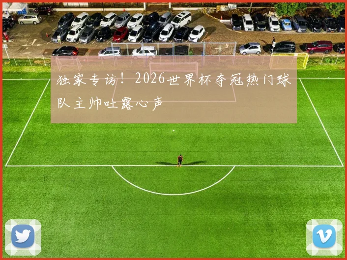 独家专访！2026世界杯夺冠热门球队主帅吐露心声