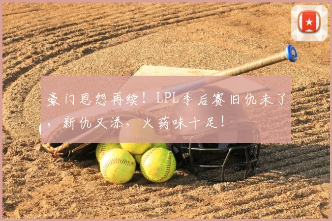豪门恩怨再续！LPL季后赛旧仇未了，新仇又添，火药味十足！
