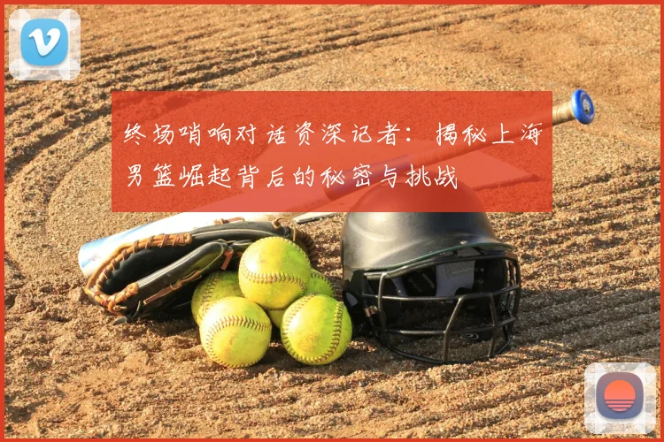 终场哨响对话资深记者:揭秘上海男篮崛起背后的秘密与挑战