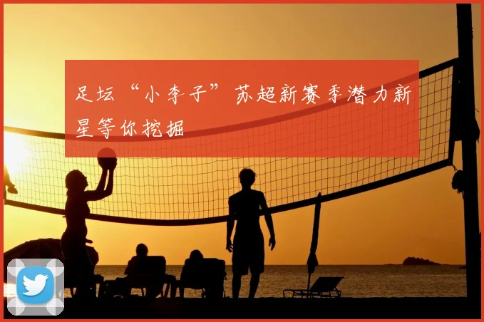 足坛“小李子”苏超新赛季潜力新星等你挖掘
