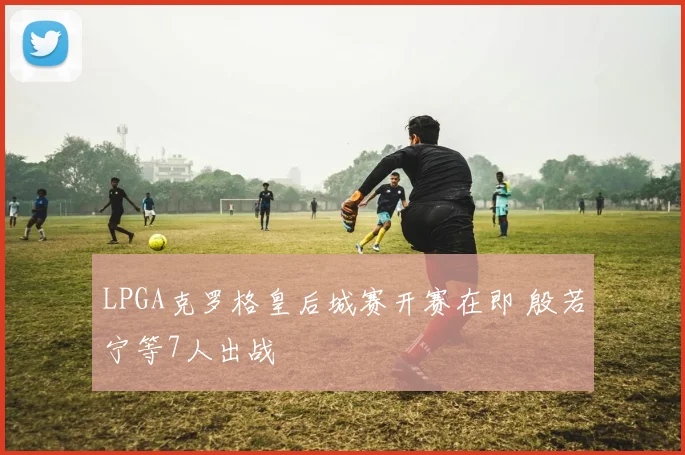 LPGA克罗格皇后城赛开赛在即 殷若宁等7人出战