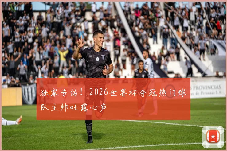独家专访！2026世界杯夺冠热门球队主帅吐露心声