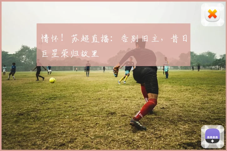 情怀!苏超直播:告别旧主,昔日巨星荣归故里
