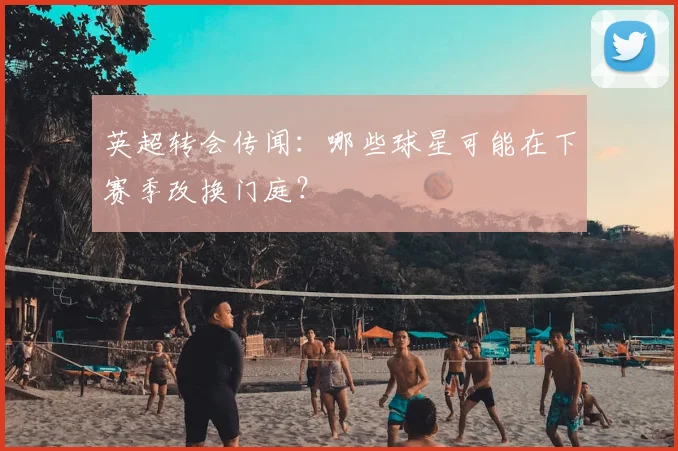 英超转会传闻：哪些球星可能在下赛季改换门庭？