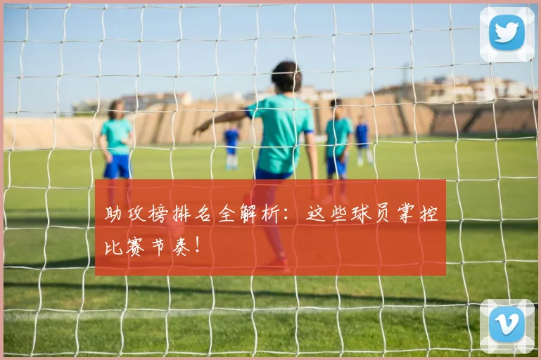 助攻榜排名全解析：这些球员掌控比赛节奏！
