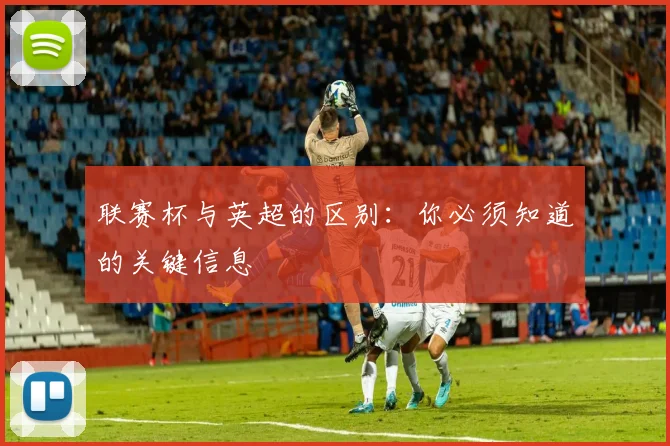 联赛杯与英超的区别：你必须知道的关键信息