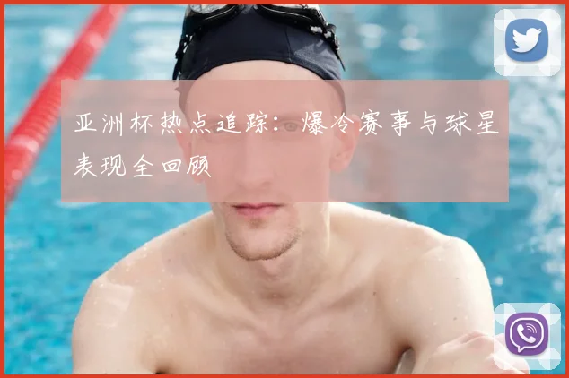 亚洲杯热点追踪:爆冷赛事与球星表现全回顾
