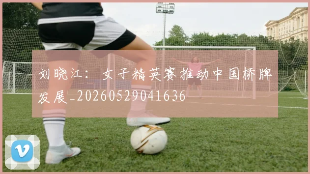 刘晓江:女子精英赛推动中国桥牌发展_20260529041636
