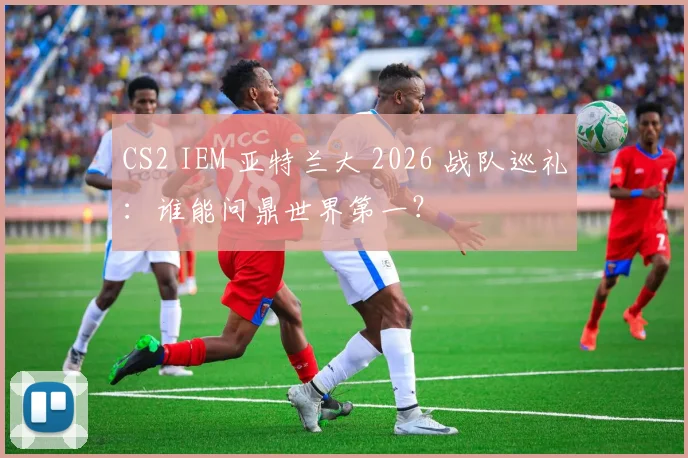 CS2 IEM 亚特兰大 2026 战队巡礼:谁能问鼎世界第一?