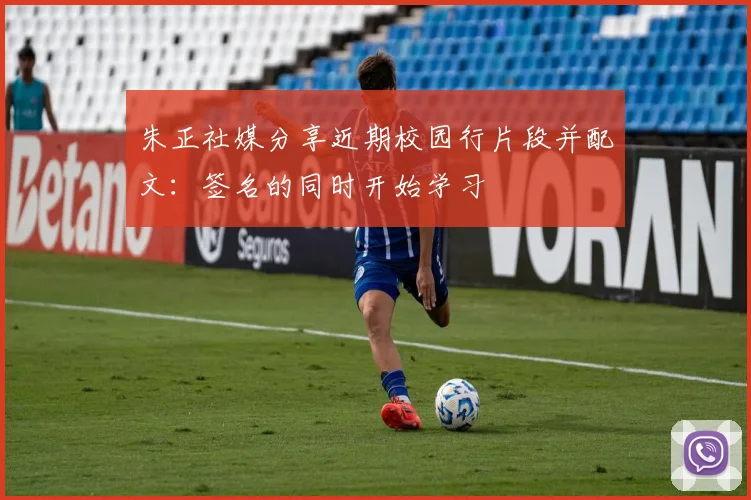 朱正社媒分享近期校园行片段并配文：签名的同时开始学习